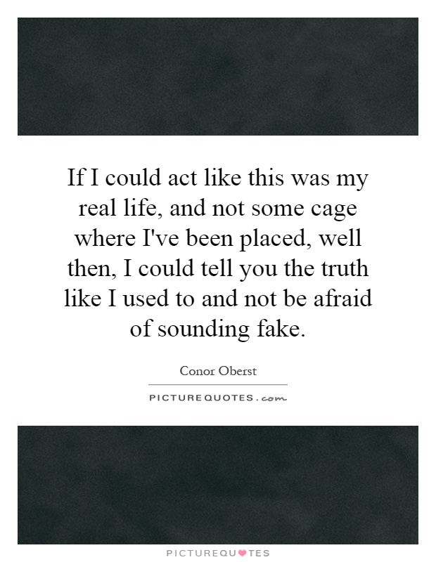 If I could act like this was my real life, and not some cage where I've been placed, well then, I could tell you the truth like I used to and not be afraid of sounding fake Picture Quote #1