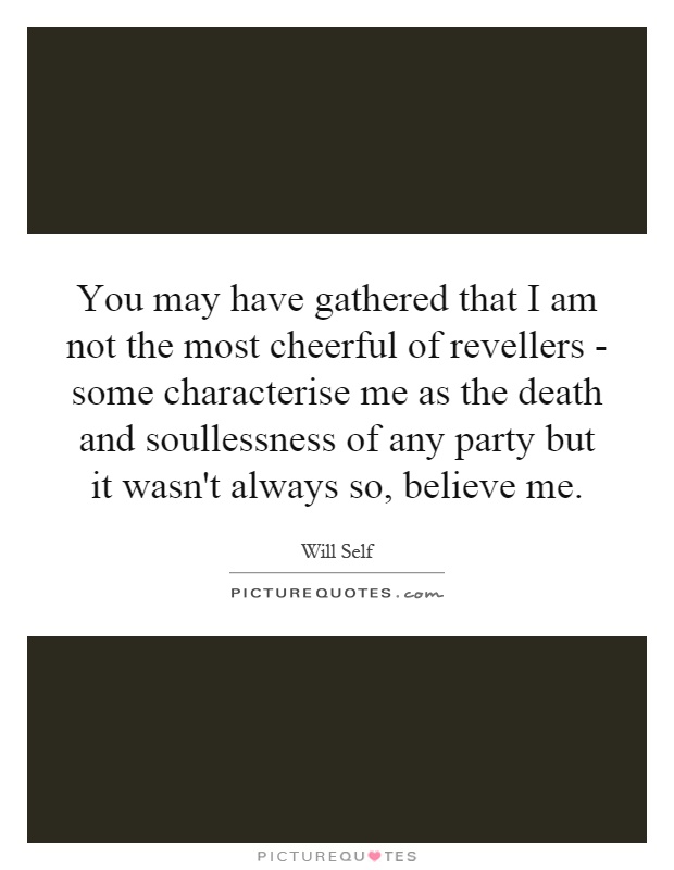 You may have gathered that I am not the most cheerful of revellers - some characterise me as the death and soullessness of any party but it wasn't always so, believe me Picture Quote #1
