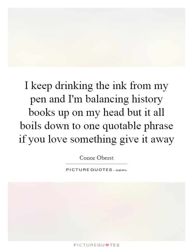 I keep drinking the ink from my pen and I'm balancing history books up on my head but it all boils down to one quotable phrase if you love something give it away Picture Quote #1