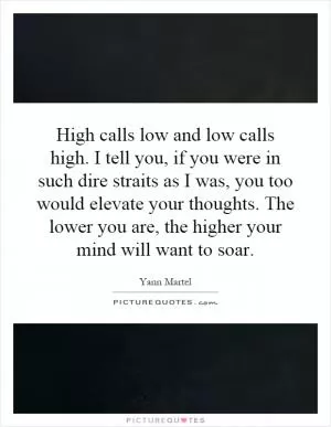 High calls low and low calls high. I tell you, if you were in such dire straits as I was, you too would elevate your thoughts. The lower you are, the higher your mind will want to soar Picture Quote #1