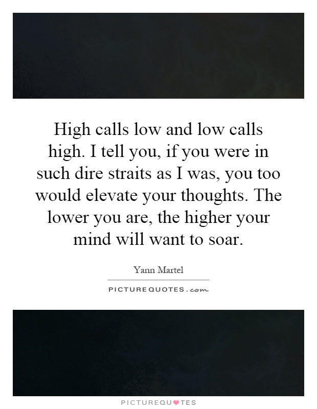 High calls low and low calls high. I tell you, if you were in such dire straits as I was, you too would elevate your thoughts. The lower you are, the higher your mind will want to soar Picture Quote #1