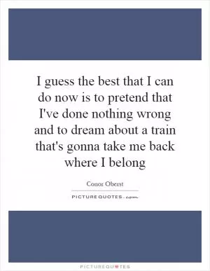 I guess the best that I can do now is to pretend that I've done nothing wrong and to dream about a train that's gonna take me back where I belong Picture Quote #1