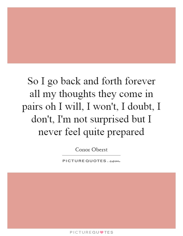 So I go back and forth forever all my thoughts they come in pairs oh I will, I won't, I doubt, I don't, I'm not surprised but I never feel quite prepared Picture Quote #1