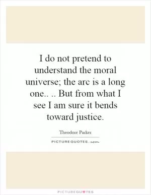 I do not pretend to understand the moral universe; the arc is a long one.... But from what I see I am sure it bends toward justice Picture Quote #1