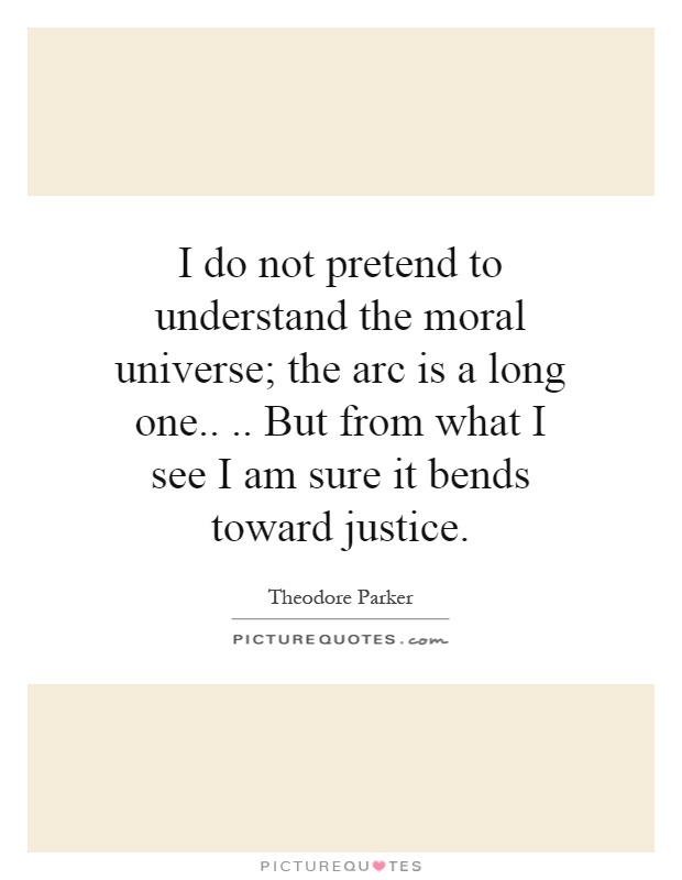 I do not pretend to understand the moral universe; the arc is a long one.... But from what I see I am sure it bends toward justice Picture Quote #1