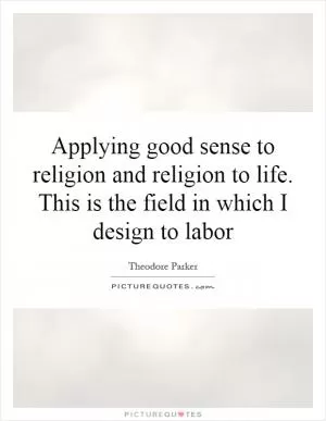 Applying good sense to religion and religion to life. This is the field in which I design to labor Picture Quote #1