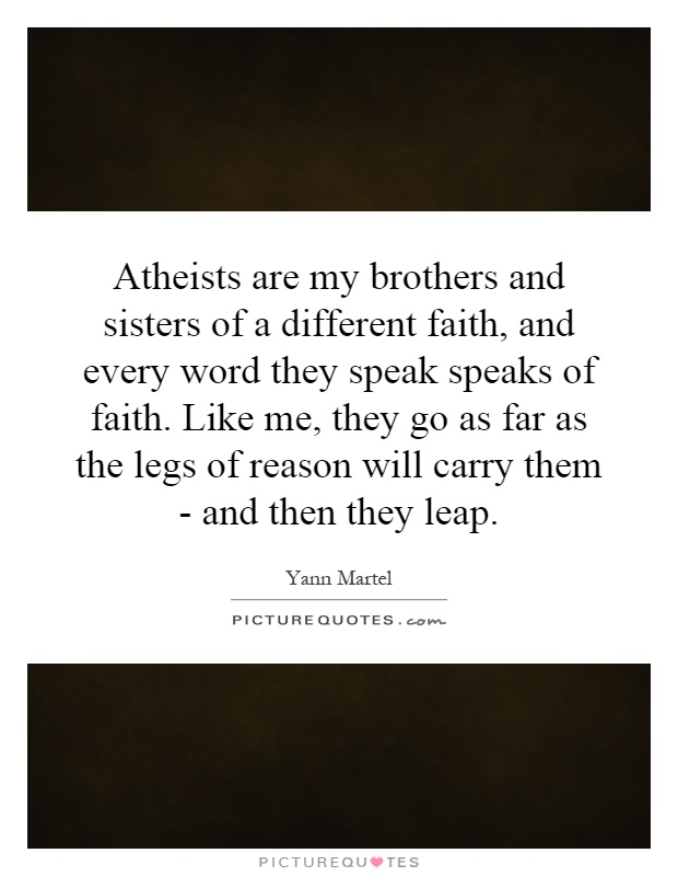 Atheists are my brothers and sisters of a different faith, and every word they speak speaks of faith. Like me, they go as far as the legs of reason will carry them - and then they leap Picture Quote #1