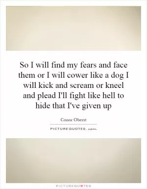 So I will find my fears and face them or I will cower like a dog I will kick and scream or kneel and plead I'll fight like hell to hide that I've given up Picture Quote #1