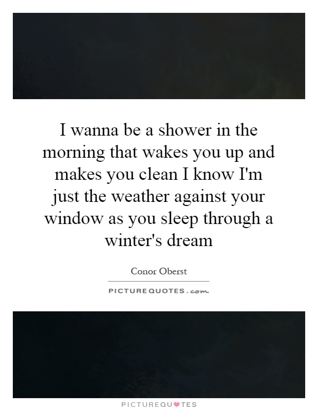 I wanna be a shower in the morning that wakes you up and makes you clean I know I'm just the weather against your window as you sleep through a winter's dream Picture Quote #1
