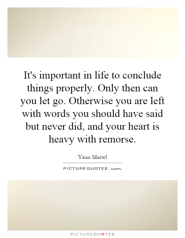 It's important in life to conclude things properly. Only then can you let go. Otherwise you are left with words you should have said but never did, and your heart is heavy with remorse Picture Quote #1