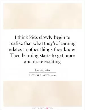 I think kids slowly begin to realize that what they're learning relates to other things they know. Then learning starts to get more and more exciting Picture Quote #1