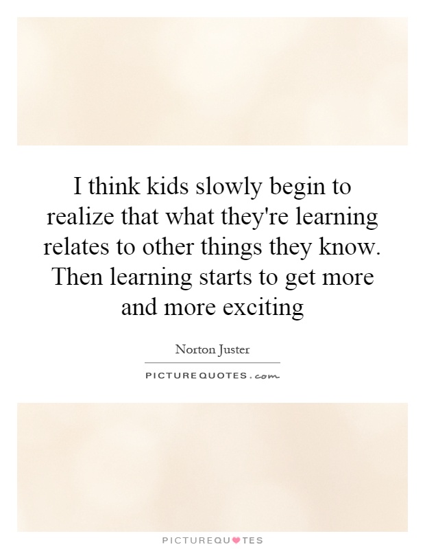I think kids slowly begin to realize that what they're learning relates to other things they know. Then learning starts to get more and more exciting Picture Quote #1