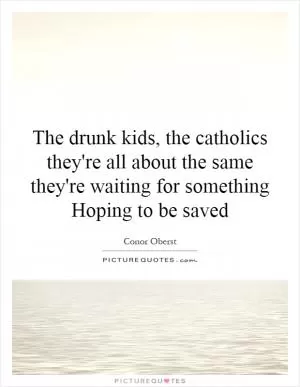 The drunk kids, the catholics they're all about the same they're waiting for something Hoping to be saved Picture Quote #1