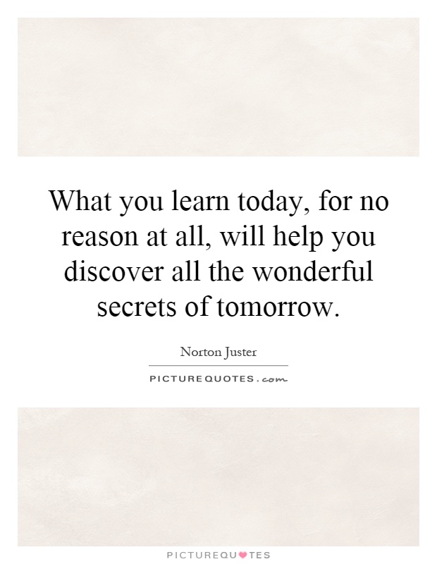 What you learn today, for no reason at all, will help you discover all the wonderful secrets of tomorrow Picture Quote #1