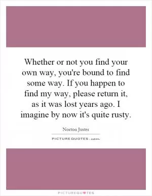 Whether or not you find your own way, you're bound to find some way. If you happen to find my way, please return it, as it was lost years ago. I imagine by now it's quite rusty Picture Quote #1