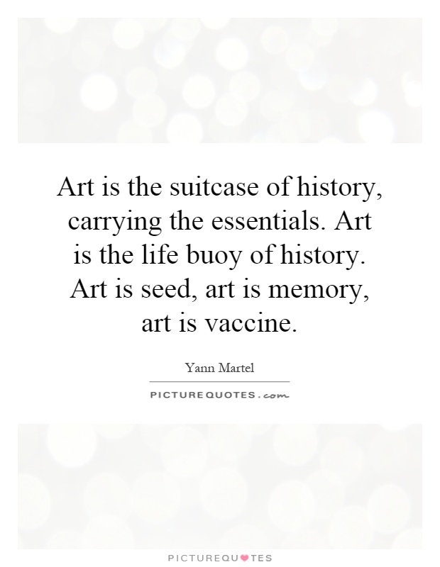 Art is the suitcase of history, carrying the essentials. Art is the life buoy of history. Art is seed, art is memory, art is vaccine Picture Quote #1