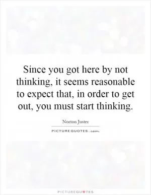Since you got here by not thinking, it seems reasonable to expect that, in order to get out, you must start thinking Picture Quote #1