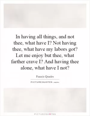 In having all things, and not thee, what have I? Not having thee, what have my labors got? Let me enjoy but thee, what farther crave I? And having thee alone, what have I not? Picture Quote #1