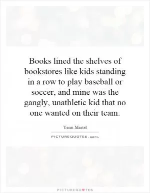 Books lined the shelves of bookstores like kids standing in a row to play baseball or soccer, and mine was the gangly, unathletic kid that no one wanted on their team Picture Quote #1