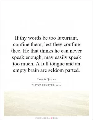 If thy words be too luxuriant, confine them, lest they confine thee. He that thinks he can never speak enough, may easily speak too much. A full tongue and an empty brain are seldom parted Picture Quote #1