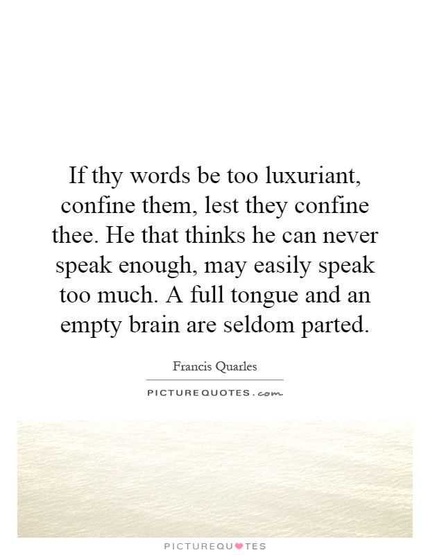 If thy words be too luxuriant, confine them, lest they confine thee. He that thinks he can never speak enough, may easily speak too much. A full tongue and an empty brain are seldom parted Picture Quote #1