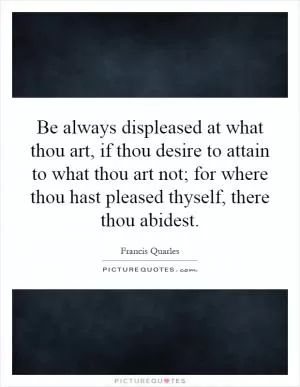 Be always displeased at what thou art, if thou desire to attain to what thou art not; for where thou hast pleased thyself, there thou abidest Picture Quote #1