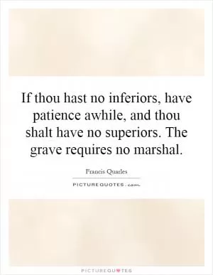 If thou hast no inferiors, have patience awhile, and thou shalt have no superiors. The grave requires no marshal Picture Quote #1