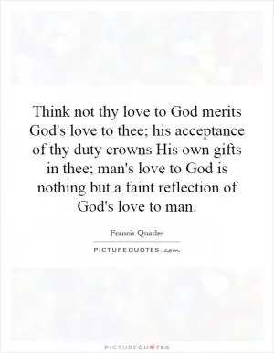Think not thy love to God merits God's love to thee; his acceptance of thy duty crowns His own gifts in thee; man's love to God is nothing but a faint reflection of God's love to man Picture Quote #1