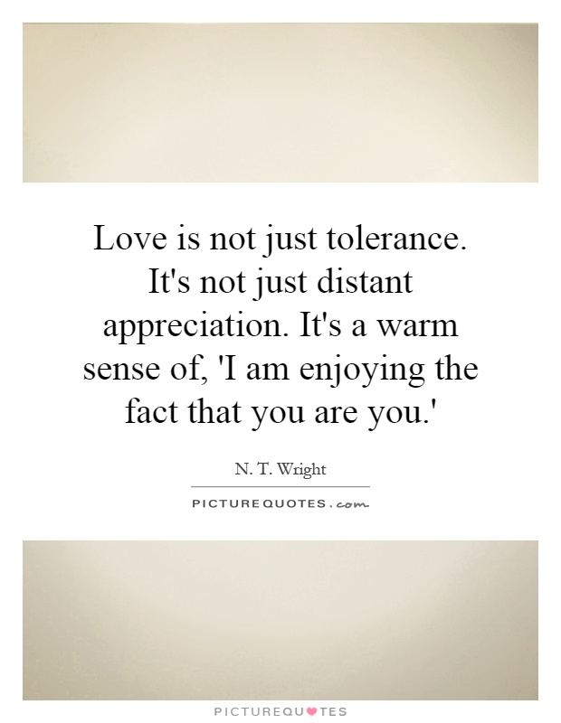 Love is not just tolerance. It's not just distant appreciation. It's a warm sense of, 'I am enjoying the fact that you are you.' Picture Quote #1