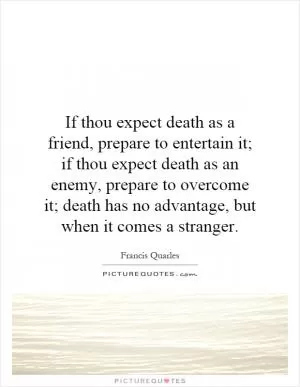 If thou expect death as a friend, prepare to entertain it; if thou expect death as an enemy, prepare to overcome it; death has no advantage, but when it comes a stranger Picture Quote #1