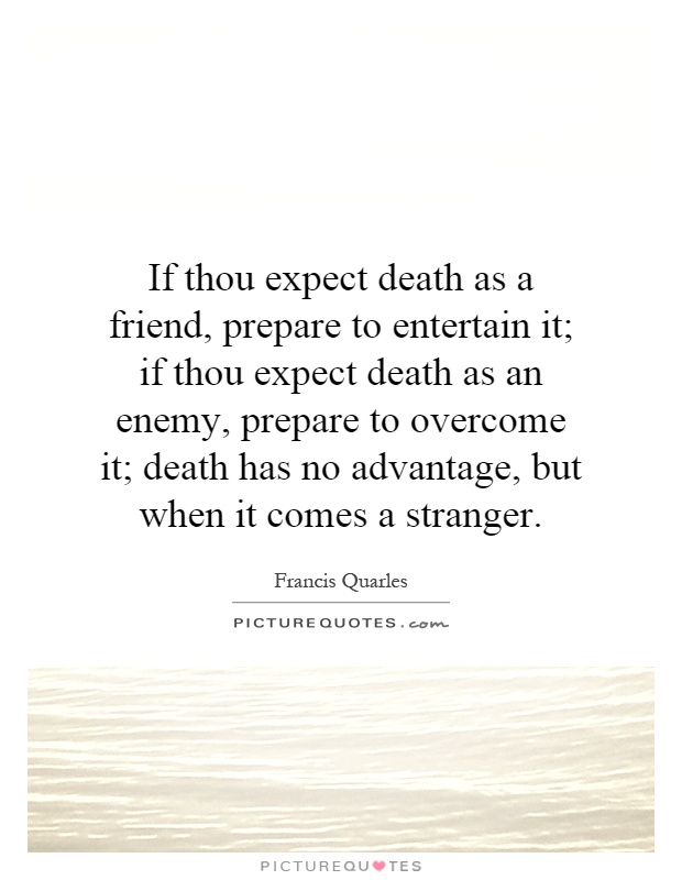 If thou expect death as a friend, prepare to entertain it; if thou expect death as an enemy, prepare to overcome it; death has no advantage, but when it comes a stranger Picture Quote #1