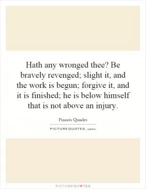 Hath any wronged thee? Be bravely revenged; slight it, and the work is begun; forgive it, and it is finished; he is below himself that is not above an injury Picture Quote #1
