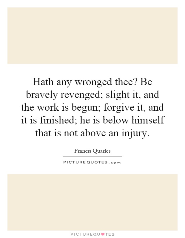 Hath any wronged thee? Be bravely revenged; slight it, and the work is begun; forgive it, and it is finished; he is below himself that is not above an injury Picture Quote #1