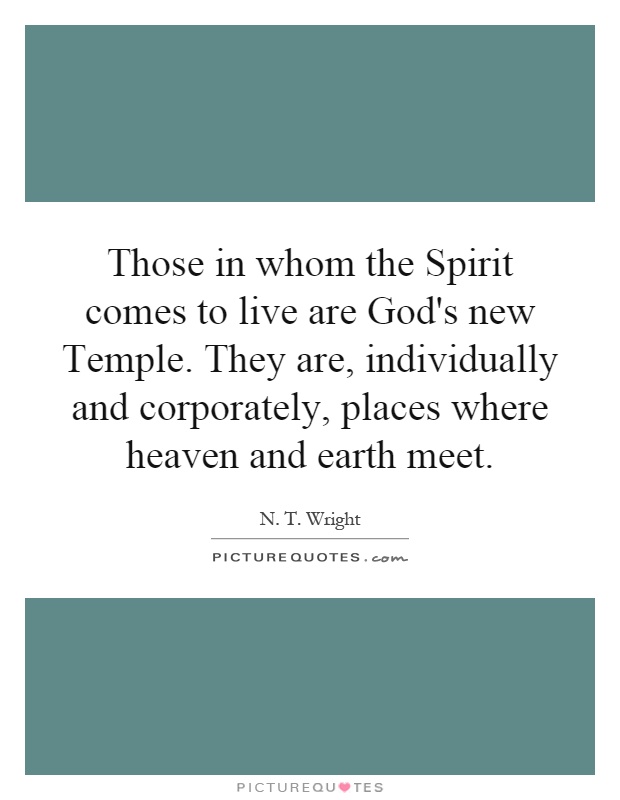 Those in whom the Spirit comes to live are God's new Temple. They are, individually and corporately, places where heaven and earth meet Picture Quote #1