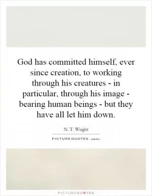 God has committed himself, ever since creation, to working through his creatures - in particular, through his image - bearing human beings - but they have all let him down Picture Quote #1