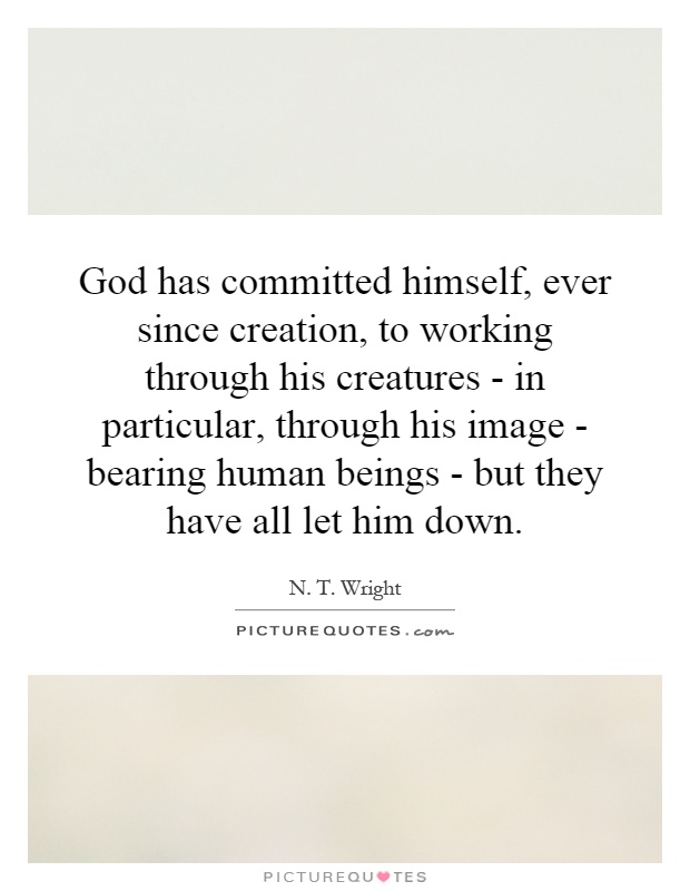 God has committed himself, ever since creation, to working through his creatures - in particular, through his image - bearing human beings - but they have all let him down Picture Quote #1