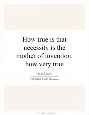 How true is that necessity is the mother of invention, how very true Picture Quote #1