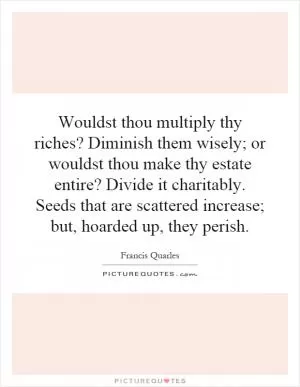 Wouldst thou multiply thy riches? Diminish them wisely; or wouldst thou make thy estate entire? Divide it charitably. Seeds that are scattered increase; but, hoarded up, they perish Picture Quote #1