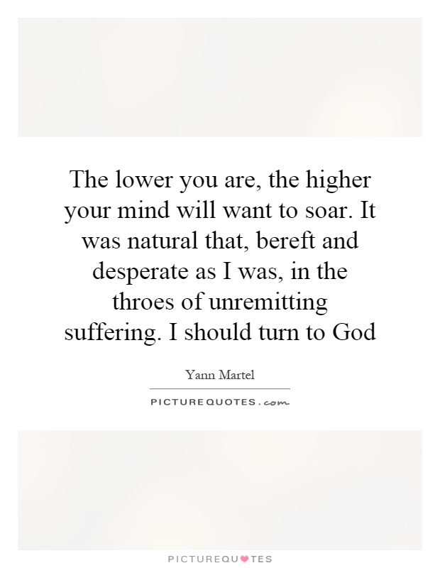 The lower you are, the higher your mind will want to soar. It was natural that, bereft and desperate as I was, in the throes of unremitting suffering. I should turn to God Picture Quote #1