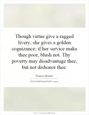 Though virtue give a ragged livery, she gives a golden cognizance; if her service make thee poor, blush not. Thy poverty may disadvantage thee, but not dishonor thee Picture Quote #1