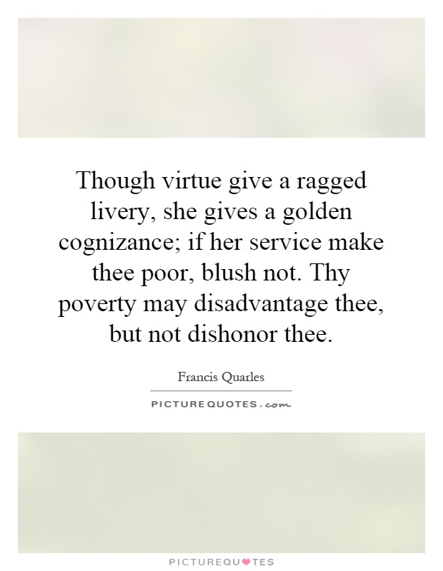 Though virtue give a ragged livery, she gives a golden cognizance; if her service make thee poor, blush not. Thy poverty may disadvantage thee, but not dishonor thee Picture Quote #1