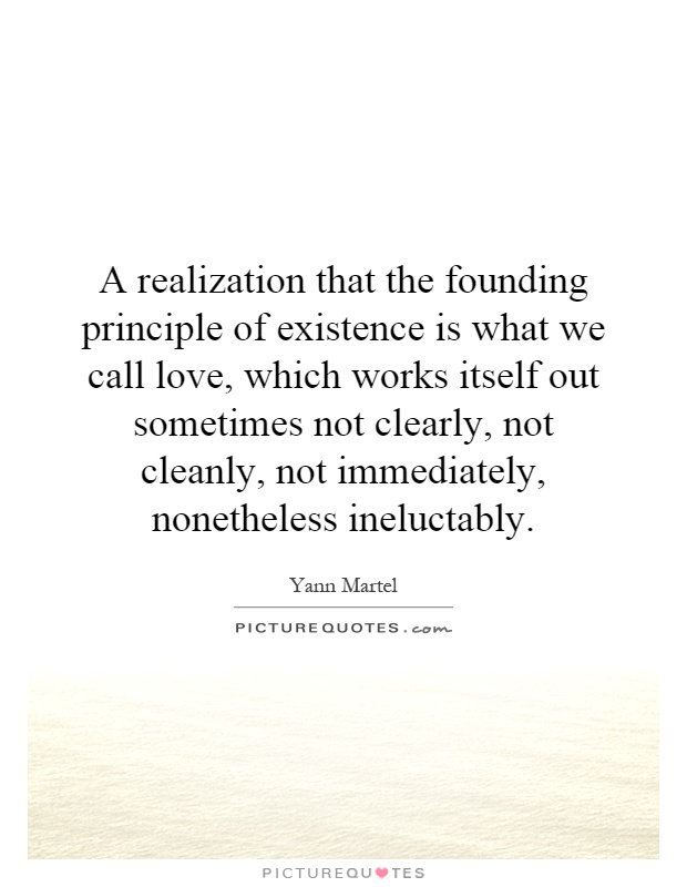 A realization that the founding principle of existence is what we call love, which works itself out sometimes not clearly, not cleanly, not immediately, nonetheless ineluctably Picture Quote #1