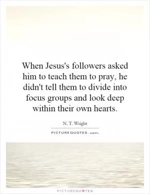 When Jesus's followers asked him to teach them to pray, he didn't tell them to divide into focus groups and look deep within their own hearts Picture Quote #1