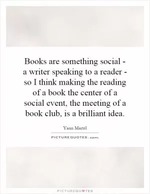 Books are something social - a writer speaking to a reader - so I think making the reading of a book the center of a social event, the meeting of a book club, is a brilliant idea Picture Quote #1