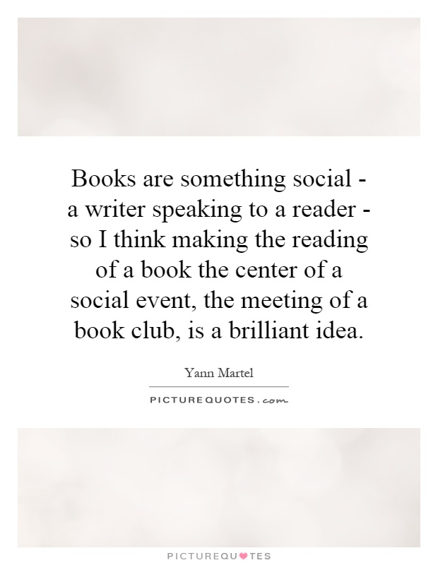 Books are something social - a writer speaking to a reader - so I think making the reading of a book the center of a social event, the meeting of a book club, is a brilliant idea Picture Quote #1