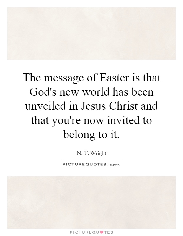 The message of Easter is that God's new world has been unveiled in Jesus Christ and that you're now invited to belong to it Picture Quote #1