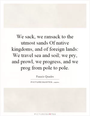 We sack, we ransack to the utmost sands Of native kingdoms, and of foreign lands: We travel sea and soil; we pry, and prowl, we progress, and we prog from pole to pole Picture Quote #1