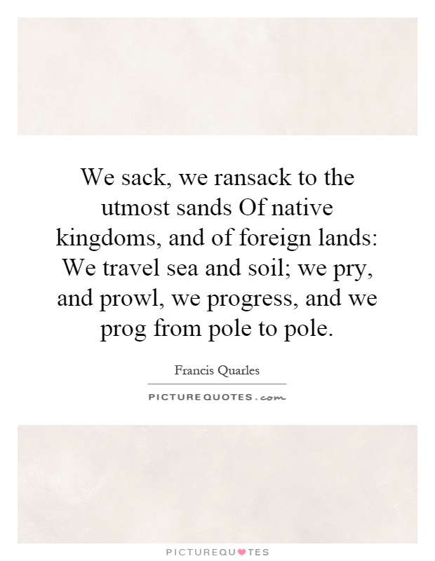 We sack, we ransack to the utmost sands Of native kingdoms, and of foreign lands: We travel sea and soil; we pry, and prowl, we progress, and we prog from pole to pole Picture Quote #1