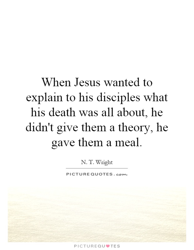 When Jesus wanted to explain to his disciples what his death was all about, he didn't give them a theory, he gave them a meal Picture Quote #1