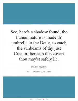 See, here's a shadow found; the human nature Is made th' umbrella to the Deity, to catch the sunbeams of thy just Creator; beneath this covert thou may'st safely lie Picture Quote #1